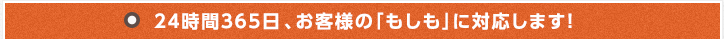 24時間365日 、お客様の「もしも」に対応します！